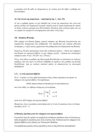 η ερώτηση γιατί θα έρθει σε σύγκρουση με τις γνώσεις που θα λάβει ο μαθητής στο
Πανεπιστήμιο.
vii. Την έννοια της παραγώγου – εφαπτομένη της f
C (σελ. 93)
Αν και ο μαθητής πρέπει να έχει διδαχθεί την έννοια της παραγώγου που είναι στις
πρώτες σελίδες του διαφορικού λογισμού, παρόλα αυτά σε καμία περίπτωση δεν πρέπει
να δούμε ανάλογο ερώτημα στις Πανελλαδικές Εξετάσεις (κάτι ανάλογο ισχύει και για
τον ορισμό του ορισμένου ολοκληρώματος όταν ήταν εντός ύλης).
viii. Ασκήσεις Φυσικής
Εδώ υπάρχει ένα βασικό ζήτημα, αρκετές ασκήσεις της Φυσικής διατυπώνονται και
εκφράζονται διαφορετικά στα μαθηματικά. Για παράδειγμα μια γνησίως φθίνουσα
συνάρτηση ( )
y u t
= αλλιώς ερμηνεύεται στα μαθηματικά και διαφορετικά στη Φυσική.
Επομένως, θα ήταν προτιμότερο εκτός από τις βασικές σχέσεις – τύπους που υπάρχουν
στη θεωρία του σχολικού βιβλίου να μην υπάρχει μελέτη – εξέταση των αντίστοιχων
ασκήσεων (ασκ. 9 /σελ. 103, Β3 / σελ. 139 κτλ.).
Τέλος, είναι άδικο οι μαθητές της Οικονομική Κατεύθυνσης να εξεταστούν σε ανάλογες
ασκήσεις, όταν δεν έχουν το ανάλογο υπόβαθρο σε σχέση με τους μαθητές της θετικής
Κατεύθυνσης. Άρα με ανάλογο σκεπτικό πρέπει να αποφεύγονται τα οικονομικά
προβλήματα.
3. Σ – Λ εντός σχολικού βιβλίου
Τα Σ – Λ πρέπει να είναι ορθά διατυπωμένα όπως είδαμε παραπάνω και πρέπει να
υπάρχουν στο σχολικό βιβλίο. Για παράδειγμα,
«Κάθε παραγωγίσιμη συνάρτηση έχει συνεχή παράγωγο»
που είναι λάθος, αν λάβουμε υπόψη μας τη συνάρτηση
( )
2 1
x ημ ,x 0
f x x
0 ,x 0



= 
 =

αλλά αυτό ΔΕΝ υπάρχει στο σχολικό βιβλίο!
Προφανώς, όλες οι ερωτήσεις κατανόησης από το 1ο και 2ο κεφάλαιο είναι εν δυνάμει
ερωτήσεις για Σ – Λ.
4) Βασικές προτάσεις που δεν υπάρχουν στο σχολικό βιβλίο
Για κανένα λόγο δεν πρέπει να στηρίζονται τα θέματα εξετάσεων (και να λύνονται με
απλή αναφορά) σε προτάσεις που είναι γνωστές στην Ανάλυση και δεν υπάρχουν στο
σχολικό βιβλίο ή στις οδηγίες του Υπουργείου Παιδείας.
Για παράδειγμα μερικές τέτοιες προτάσεις είναι οι εξής (δίνονται περιληπτικά):
 