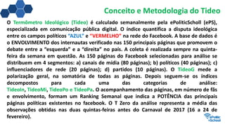 Conceito e Metodologia do Tideo
O Termômetro Ideológico (Tideo) é calculado semanalmente pela ePoliticScholl (ePS),
especializada em comunicação pública digital. O índice quantifica a disputa ideológica
entre os campos políticos “AZUL” e “VERMELHO” na rede do Facebook. A base de dados é
o ENVOLVIMENTO dos internautas verificado nas 150 principais páginas que promovem o
debate entre a “esquerda” e a “direita” no país. A coleta é realizada sempre na quinta-
feira da semana em questão. As 150 páginas do Facebook selecionadas para análise se
distribuem em 4 segmentos: a) canais de mídia (80 páginas); b) políticos (40 páginas); c)
influenciadores de rede (20 páginas); d) partidos (10 páginas). O TideoG mede a
polarização geral, na somatória de todas as páginas. Depois seguem-se os índices
decompostos para cada uma das categorias de análise:
TideoIn, TideoMi, TideoPo e TideoPa. O acompanhamento das páginas, em número de fãs
e envolvimento, formam um Ranking Semanal que indica a POTÊNCIA das principais
páginas políticas existentes no facebook. O T Zero da análise representa a média das
observações obtidas nas duas quintas-feiras antes do Carnaval de 2017 (16 a 24 de
fevereiro).
 
