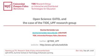 Opening up TEL Research: State of play and essential tools Bari, Italy, Sep 4th, 2018
15th EATEL Summer School on Technology Enhanced Learning
Davinia Hernández-Leo
davinia.hernandez-leo@ufp.edu @daviniahl
TIDE, Universitat Pompeu Fabra, Barcelona
Open Science: EATEL and
the case of the TIDE_UPF research group
 