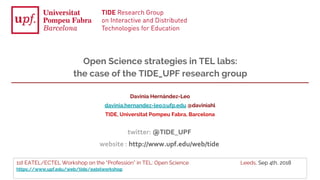 1st EATEL/ECTEL Workshop on the “Profession” in TEL: Open Science Leeds, Sep 4th, 2018
https://www.upf.edu/web/tide/eatelworkshop
Davinia Hernández-Leo
davinia.hernandez-leo@ufp.edu @daviniahl
TIDE, Universitat Pompeu Fabra, Barcelona
Open Science strategies in TEL labs:
the case of the TIDE_UPF research group
twitter: @TIDE_UPF
website : http://www.upf.edu/web/tide
 