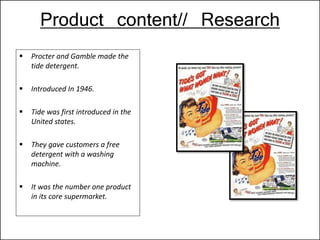 Product content// Research
 Procter and Gamble made the
tide detergent.
 Introduced In 1946.
 Tide was first introduced in the
United states.
 They gave customers a free
detergent with a washing
machine.
 It was the number one product
in its core supermarket.
 