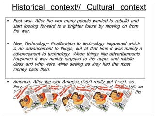 Historical context// Cultural context
 Post war- After the war many people wanted to rebuild and
start looking forward to a brighter future by moving on from
the war.
 New Technology- Proliferation to technology happened which
is an advancement to things, but at that time it was mainly a
advancement to technology. When things like advertisements
happened it was mainly targeted to the upper and middle
class and who were white seeing as they had the most
money back then.
 America- After the war America didn’t really get fazed, so
they didn’t have to rebuild that much compared to the UK, so
they had money which is why this was first introduced in the
united states.
 
