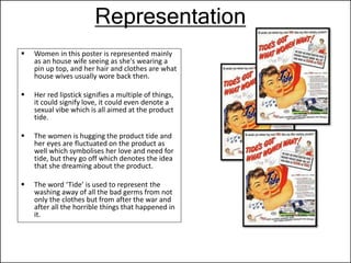 Representation
 Women in this poster is represented mainly
as an house wife seeing as she's wearing a
pin up top, and her hair and clothes are what
house wives usually wore back then.
 Her red lipstick signifies a multiple of things,
it could signify love, it could even denote a
sexual vibe which is all aimed at the product
tide.
 The women is hugging the product tide and
her eyes are fluctuated on the product as
well which symbolises her love and need for
tide, but they go off which denotes the idea
that she dreaming about the product.
 The word ‘Tide’ is used to represent the
washing away of all the bad germs from not
only the clothes but from after the war and
after all the horrible things that happened in
it.
 