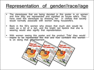 Representation of gender//race//age
 The stereotypes that are being denoted in this poster is on women
and how they are represented and signified as house wife's. They
have used this stereotype by dressing her in clothes that society
would normally associate with women being housewife's.
 Back in the 50’s women who shown that much skin would be
seen as a bit of a tart, and the bright red lipstick that she is
wearing would also signify that representation.
 With women seeing this poster and the product ‘Tide’ they would
inspire to be represented like that and how confident this women
is on doing that advertisement.
 