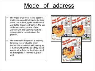 Mode of address
 The mode of address In this poster is
that its clean and that it gets the jobs
done, this is done by the repetition of
words like ‘Clean’ and ‘White’. The use
of the secondary picture of the
woman with the washing machine
represents the cleanliness of the
product.
 The women in this poster is not only
targeting this product to other
women but to men as well, seeing as
if men saw this in the 50’s they would
want their wife to be like that as well
so its targeted at them to buy it as
well.
 