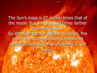 The Sun’s mass is 27 million times that of the moon, but it is also 390 times farther from the earth.  So although the sun affects our tides, the moon exerts the greater gravitational attraction because of its proximity to our planet . 