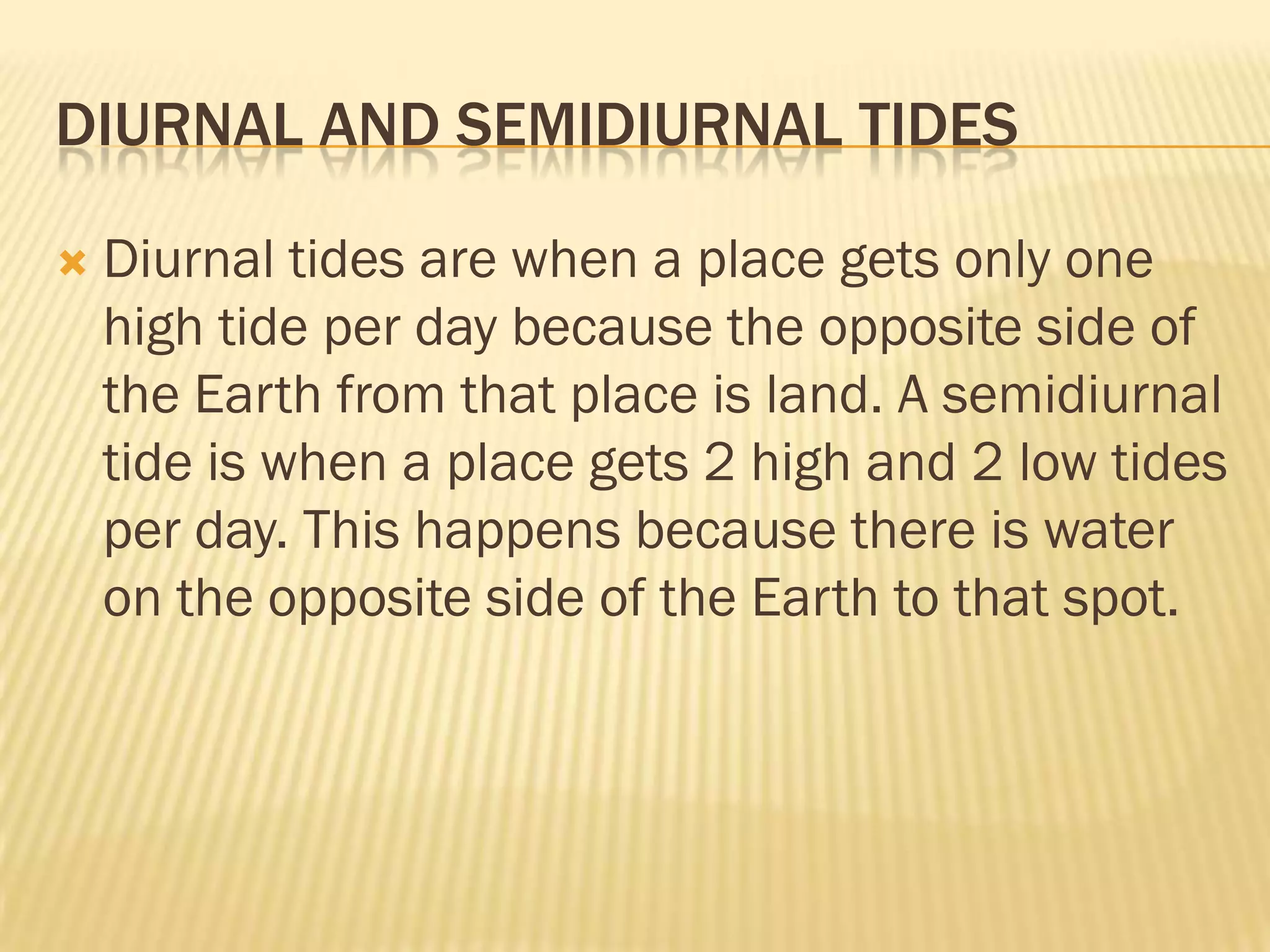 DIURNAL AND SEMIDIURNAL TIDES

   Diurnal tides are when a place gets only one
    high tide per day because the opposite side of
    the Earth from that place is land. A semidiurnal
    tide is when a place gets 2 high and 2 low tides
    per day. This happens because there is water
    on the opposite side of the Earth to that spot.
 
