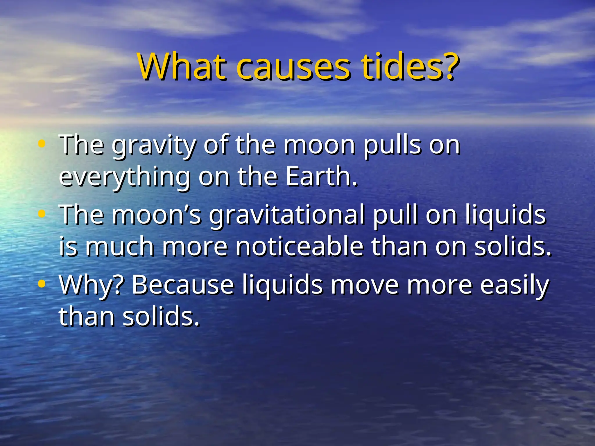 What causes tides?
What causes tides?
• The gravity of the moon pulls on
The gravity of the moon pulls on
everything on the Earth.
everything on the Earth.
• The moon’s gravitational pull on liquids
The moon’s gravitational pull on liquids
is much more noticeable than on solids.
is much more noticeable than on solids.
• Why? Because liquids move more easily
Why? Because liquids move more easily
than solids.
than solids.
 