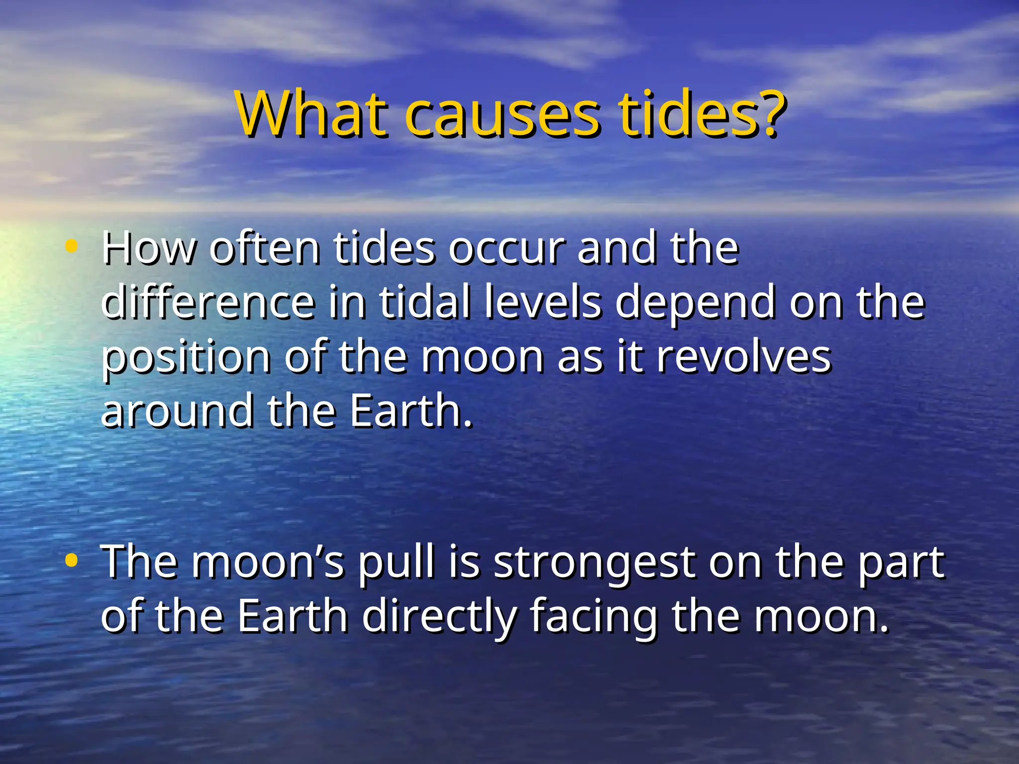 What causes tides?
What causes tides?
• How often tides occur and the
How often tides occur and the
difference in tidal levels depend on the
difference in tidal levels depend on the
position of the moon as it revolves
position of the moon as it revolves
around the Earth.
around the Earth.
• The moon’s pull is strongest on the part
The moon’s pull is strongest on the part
of the Earth directly facing the moon.
of the Earth directly facing the moon.
 