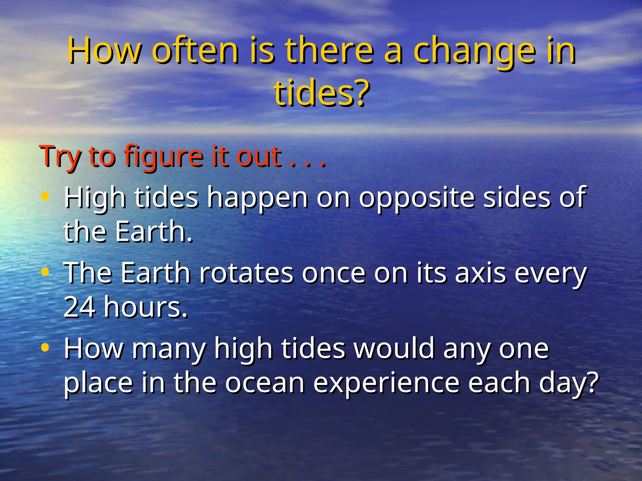 How often is there a change in
How often is there a change in
tides?
tides?
Try to figure it out . . .
Try to figure it out . . .
• High tides happen on opposite sides of
High tides happen on opposite sides of
the Earth.
the Earth.
• The Earth rotates once on its axis every
The Earth rotates once on its axis every
24 hours.
24 hours.
• How many high tides would any one
How many high tides would any one
place in the ocean experience each day?
place in the ocean experience each day?
 
