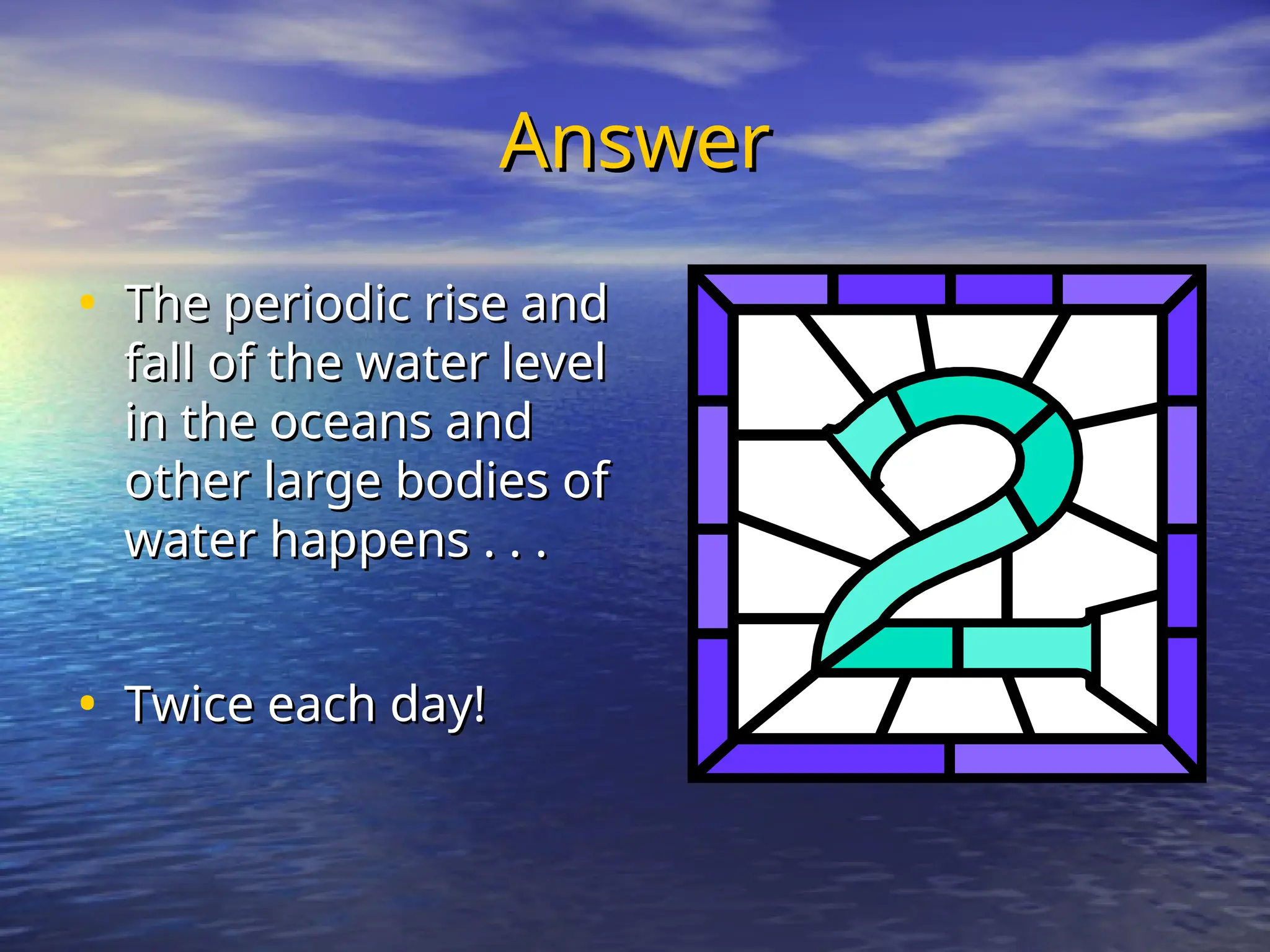 Answer
Answer
• The periodic rise and
The periodic rise and
fall of the water level
fall of the water level
in the oceans and
in the oceans and
other large bodies of
other large bodies of
water happens . . .
water happens . . .
• Twice each day!
Twice each day!
 