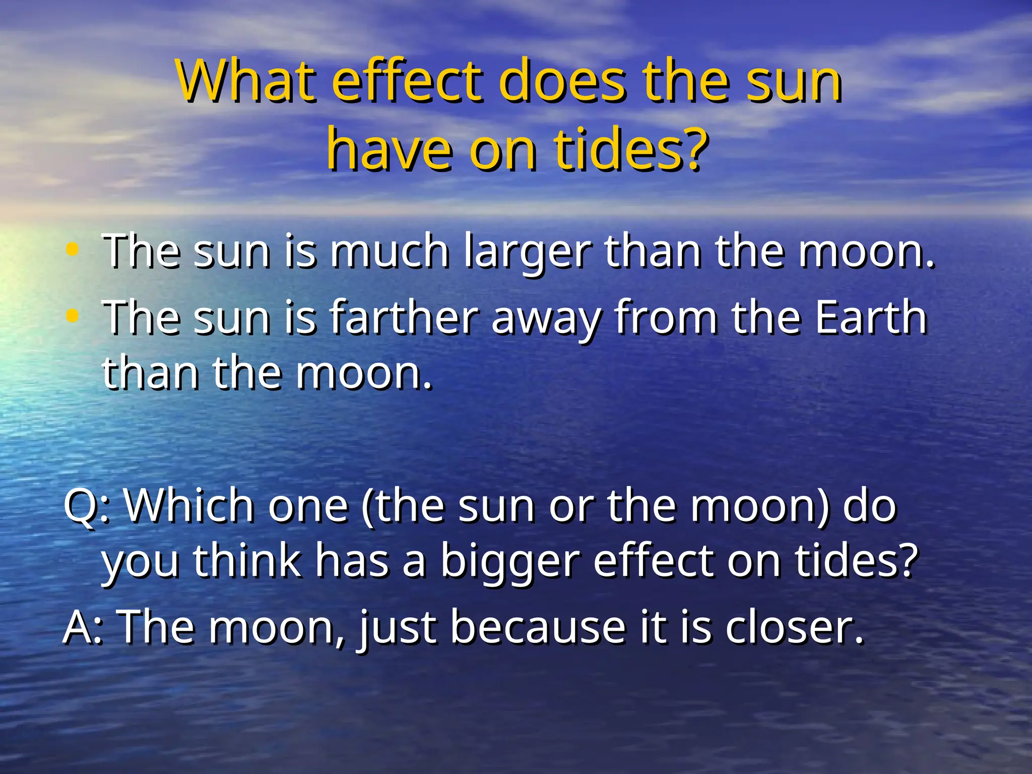 What effect does the sun
What effect does the sun
have on tides?
have on tides?
• The sun is much larger than the moon.
The sun is much larger than the moon.
• The sun is farther away from the Earth
The sun is farther away from the Earth
than the moon.
than the moon.
Q: Which one (the sun or the moon) do
Q: Which one (the sun or the moon) do
you think has a bigger effect on tides?
you think has a bigger effect on tides?
A: The moon, just because it is closer.
A: The moon, just because it is closer.
 