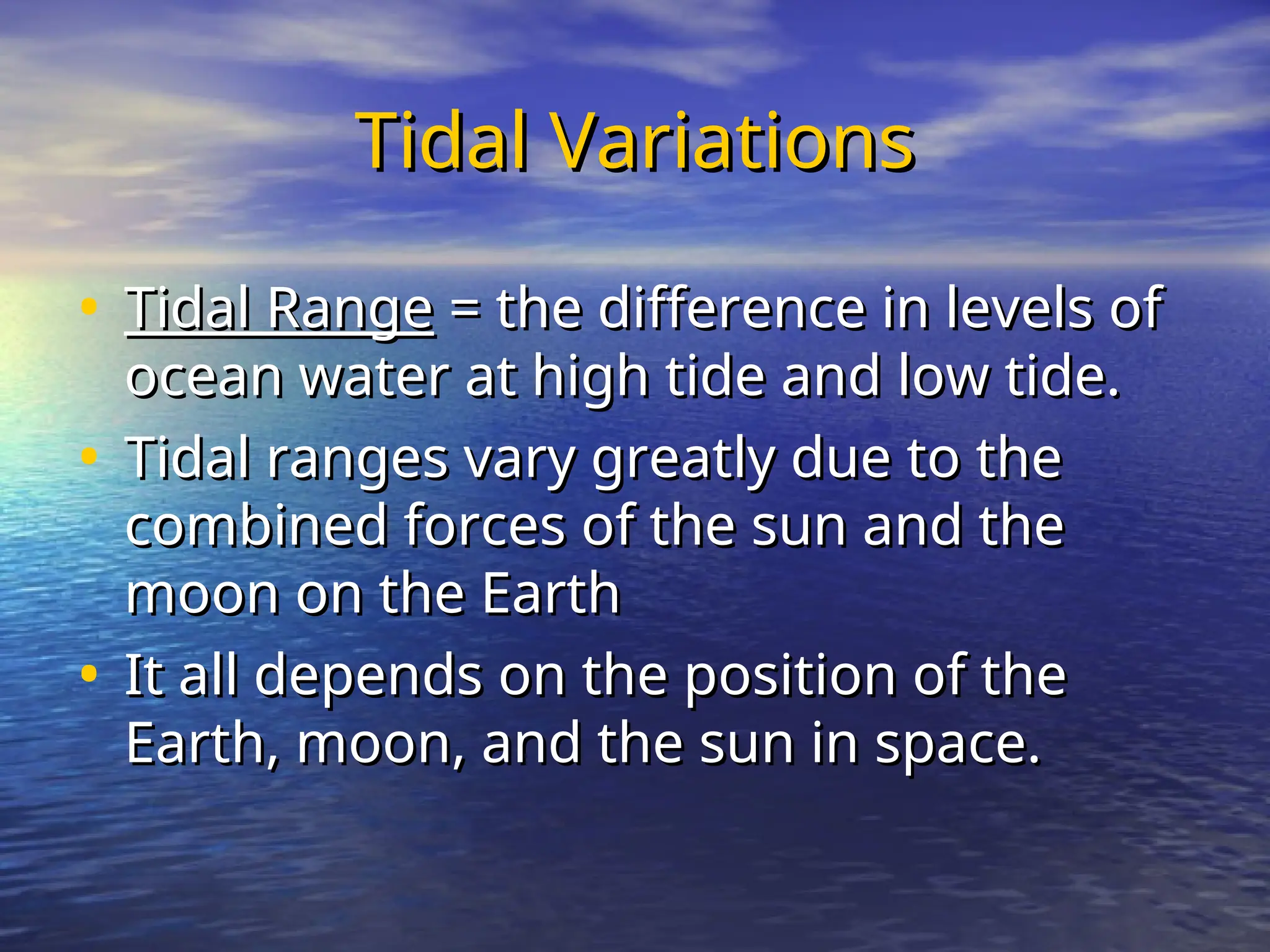 Tidal Variations
Tidal Variations
• Tidal Range
Tidal Range = the difference in levels of
= the difference in levels of
ocean water at high tide and low tide.
ocean water at high tide and low tide.
• Tidal ranges vary greatly due to the
Tidal ranges vary greatly due to the
combined forces of the sun and the
combined forces of the sun and the
moon on the Earth
moon on the Earth
• It all depends on the position of the
It all depends on the position of the
Earth, moon, and the sun in space.
Earth, moon, and the sun in space.
 