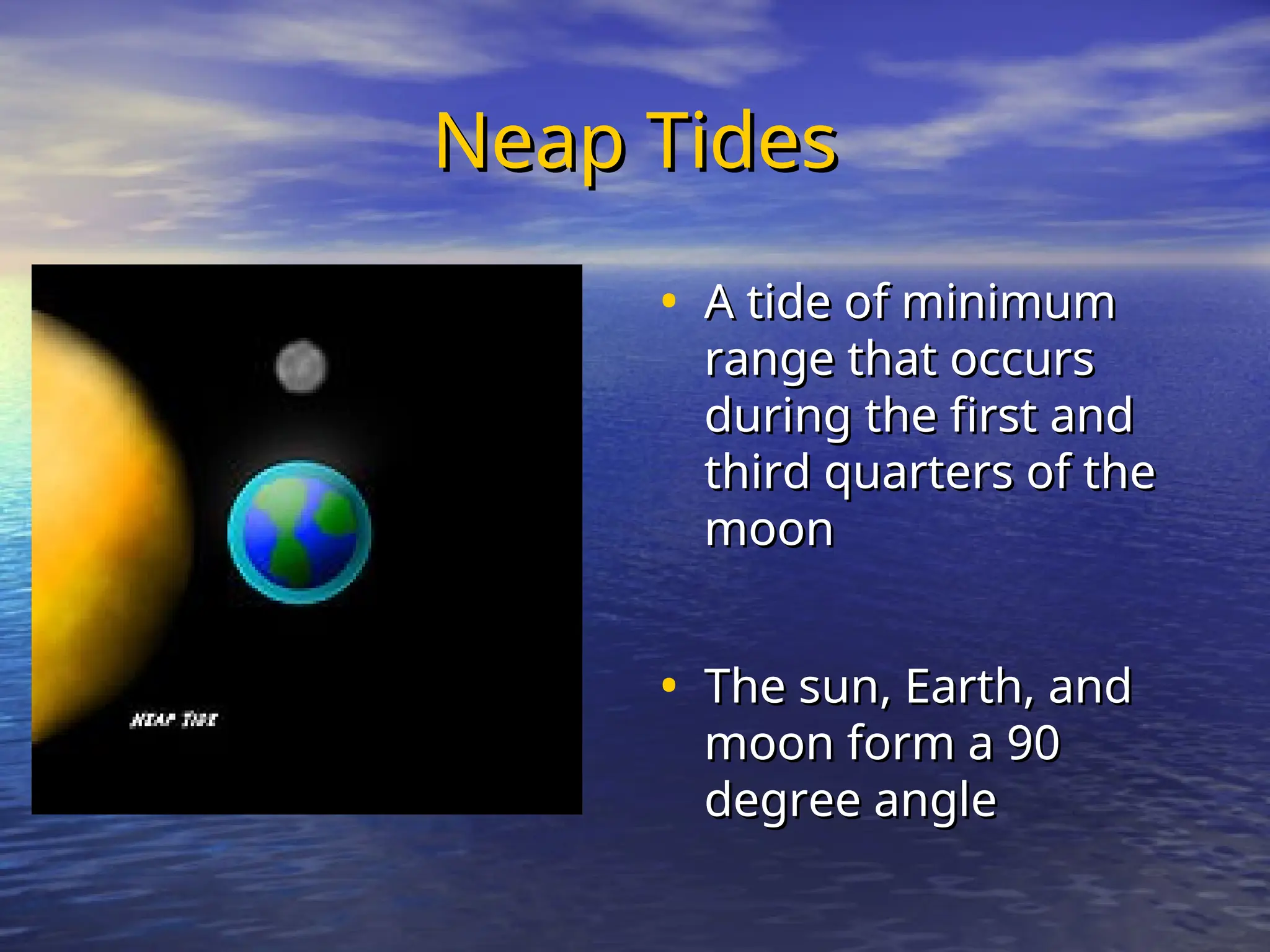 Neap Tides
Neap Tides
• A tide of minimum
A tide of minimum
range that occurs
range that occurs
during the first and
during the first and
third quarters of the
third quarters of the
moon
moon
• The sun, Earth, and
The sun, Earth, and
moon form a 90
moon form a 90
degree angle
degree angle
 