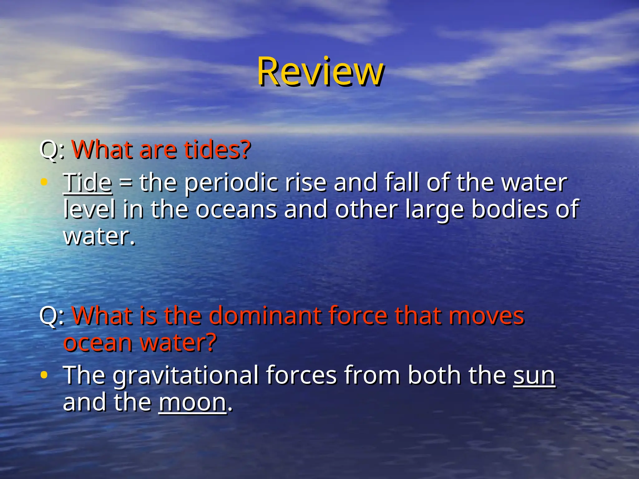 Review
Review
Q:
Q: What are tides?
What are tides?
• Tide
Tide = the periodic rise and fall of the water
= the periodic rise and fall of the water
level in the oceans and other large bodies of
level in the oceans and other large bodies of
water.
water.
Q:
Q: What is the dominant force that moves
What is the dominant force that moves
ocean water?
ocean water?
• The gravitational forces from both the
The gravitational forces from both the sun
sun
and the
and the moon
moon.
.
 