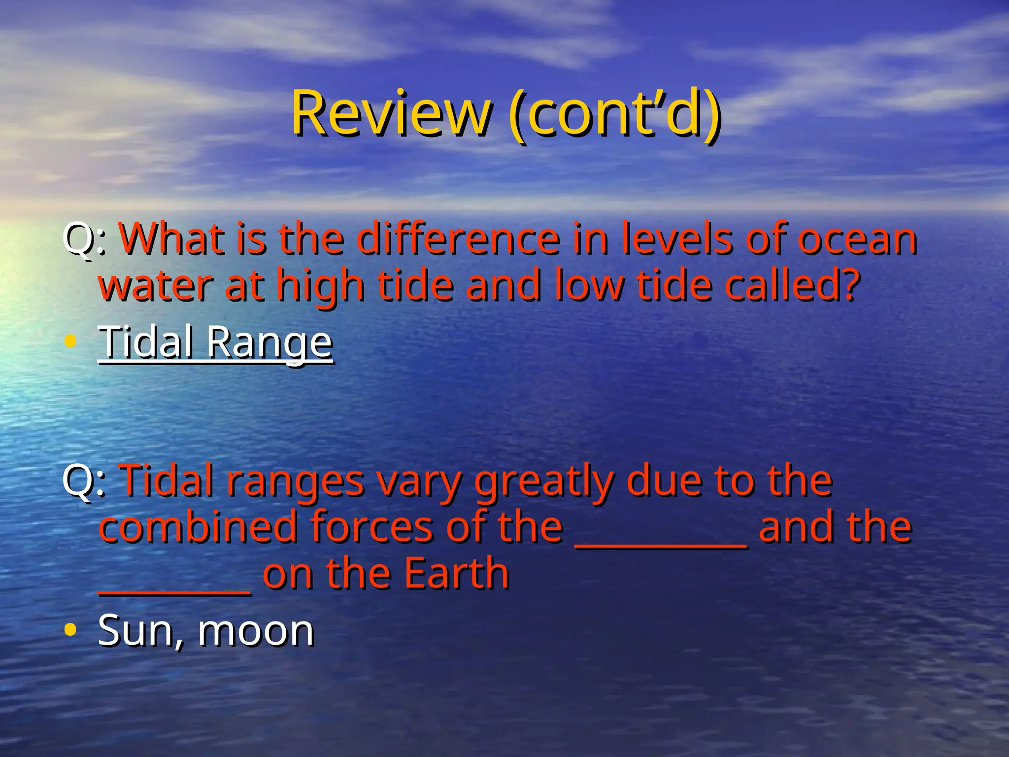 Review (cont’d)
Review (cont’d)
Q:
Q: What is the difference in levels of ocean
What is the difference in levels of ocean
water at high tide and low tide called?
water at high tide and low tide called?
• Tidal Range
Tidal Range
Q:
Q: Tidal ranges vary greatly due to the
Tidal ranges vary greatly due to the
combined forces of the _________ and the
combined forces of the _________ and the
________ on the Earth
________ on the Earth
• Sun, moon
Sun, moon
 