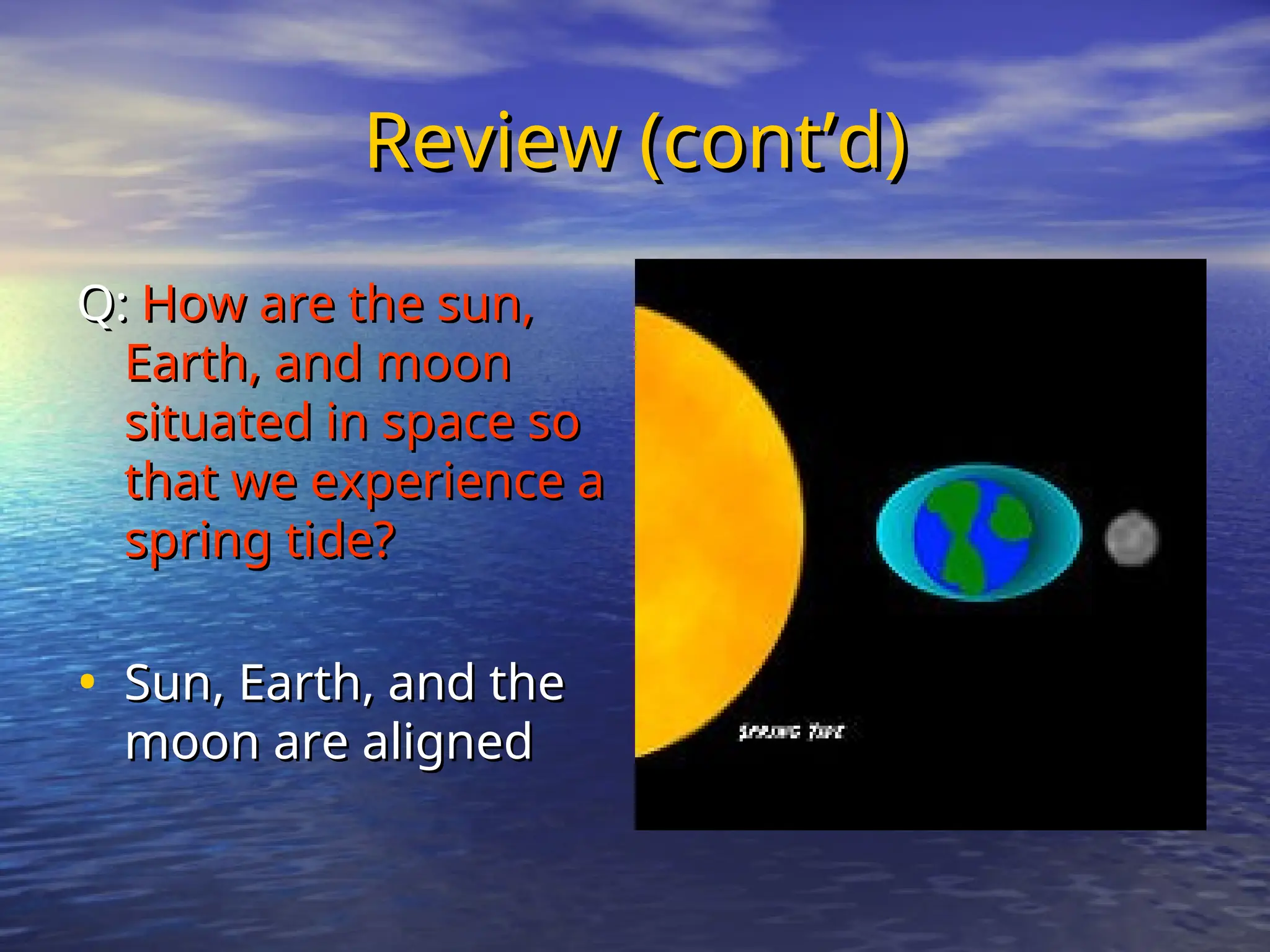 Review (cont’d)
Review (cont’d)
Q:
Q: How are the sun,
How are the sun,
Earth, and moon
Earth, and moon
situated in space so
situated in space so
that we experience a
that we experience a
spring tide?
spring tide?
• Sun, Earth, and the
Sun, Earth, and the
moon are aligned
moon are aligned
 
