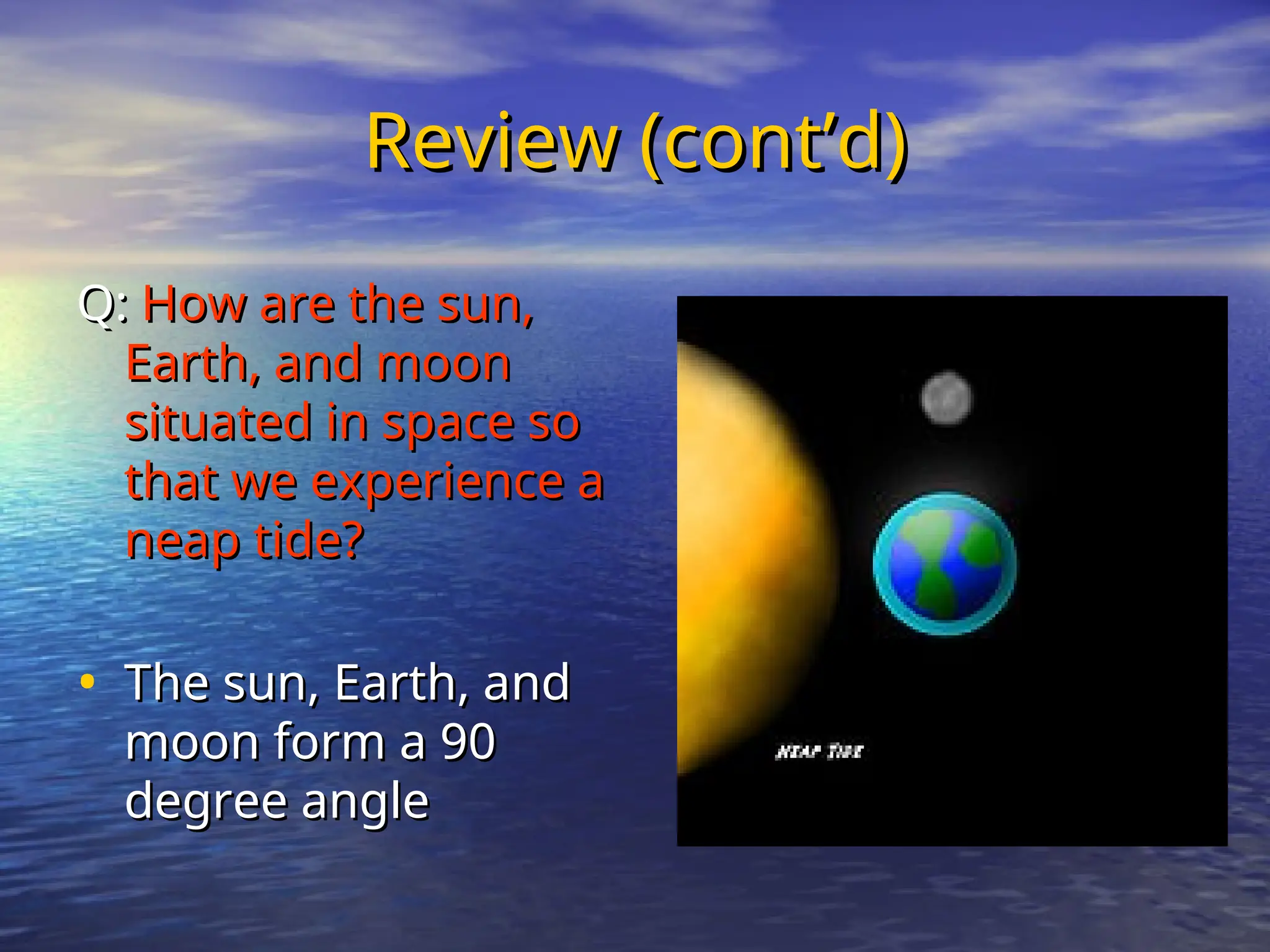 Review (cont’d)
Review (cont’d)
Q:
Q: How are the sun,
How are the sun,
Earth, and moon
Earth, and moon
situated in space so
situated in space so
that we experience a
that we experience a
neap tide?
neap tide?
• The sun, Earth, and
The sun, Earth, and
moon form a 90
moon form a 90
degree angle
degree angle
 