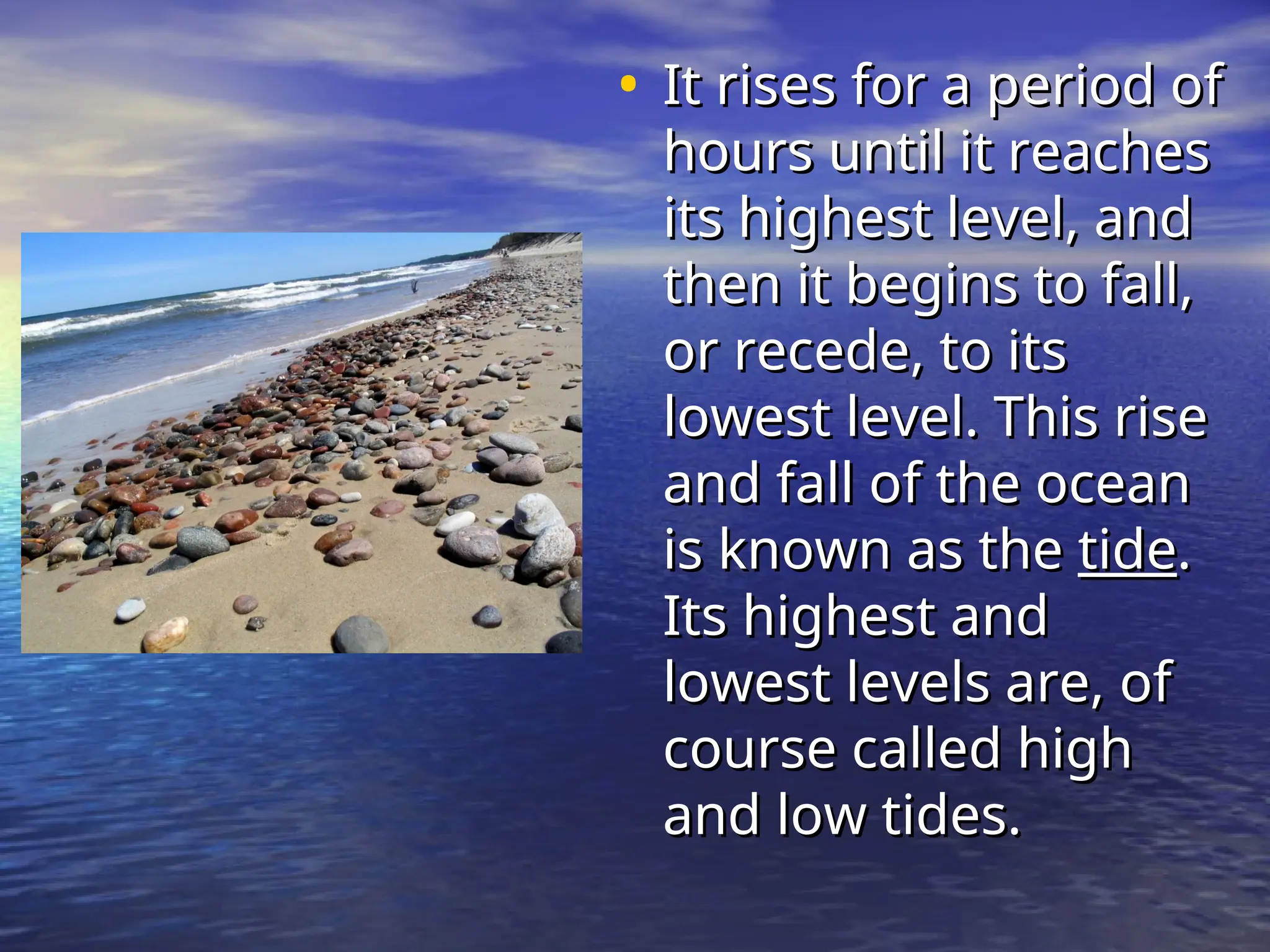 • It rises for a period of
It rises for a period of
hours until it reaches
hours until it reaches
its highest level, and
its highest level, and
then it begins to fall,
then it begins to fall,
or recede, to its
or recede, to its
lowest level. This rise
lowest level. This rise
and fall of the ocean
and fall of the ocean
is known as the
is known as the tide
tide.
.
Its highest and
Its highest and
lowest levels are, of
lowest levels are, of
course called high
course called high
and low tides.
and low tides.
 