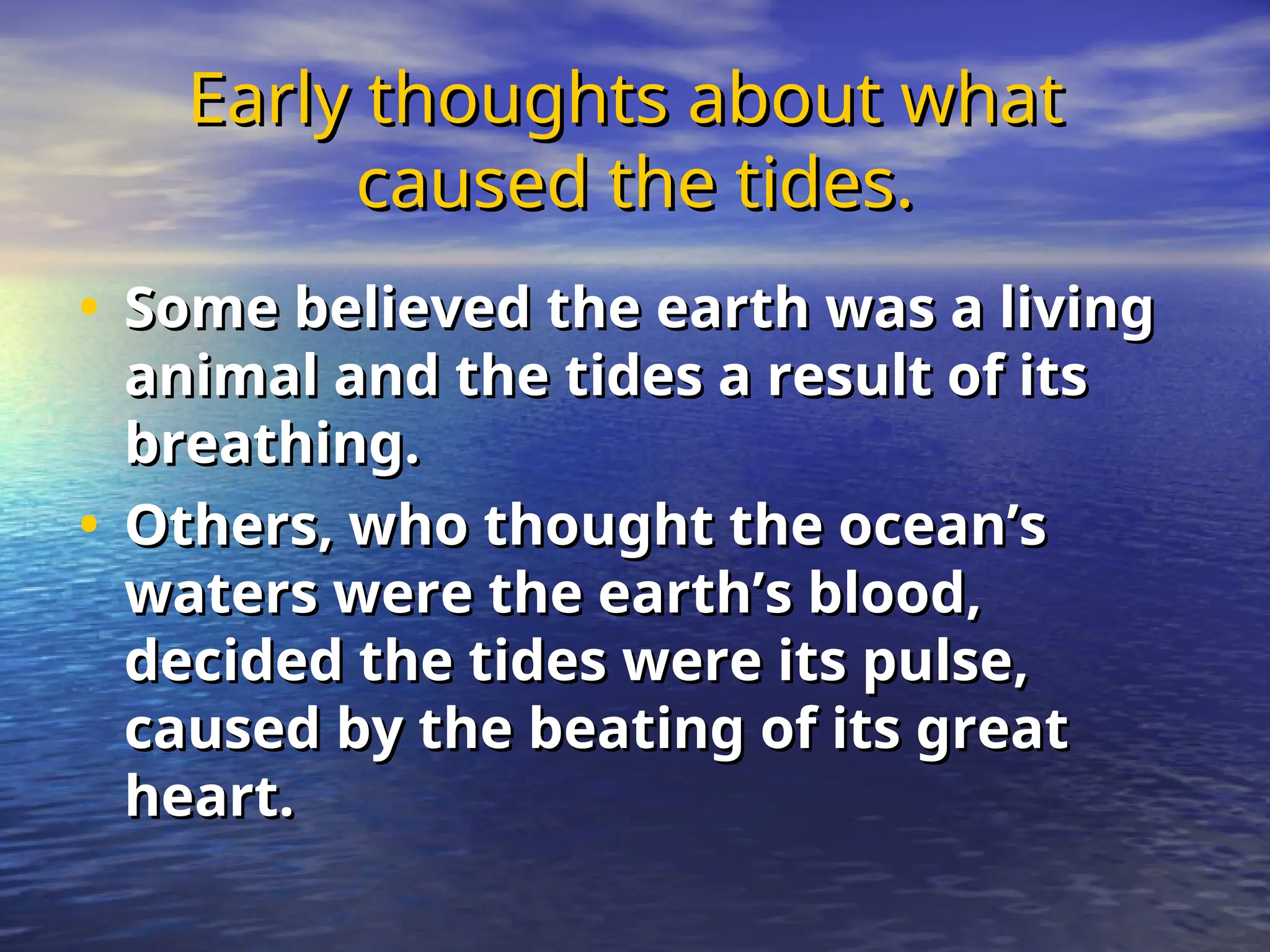 Early thoughts about what
Early thoughts about what
caused the tides.
caused the tides.
• Some believed the earth was a living
Some believed the earth was a living
animal and the tides a result of its
animal and the tides a result of its
breathing.
breathing.
• Others, who thought the ocean’s
Others, who thought the ocean’s
waters were the earth’s blood,
waters were the earth’s blood,
decided the tides were its pulse,
decided the tides were its pulse,
caused by the beating of its great
caused by the beating of its great
heart.
heart.
 