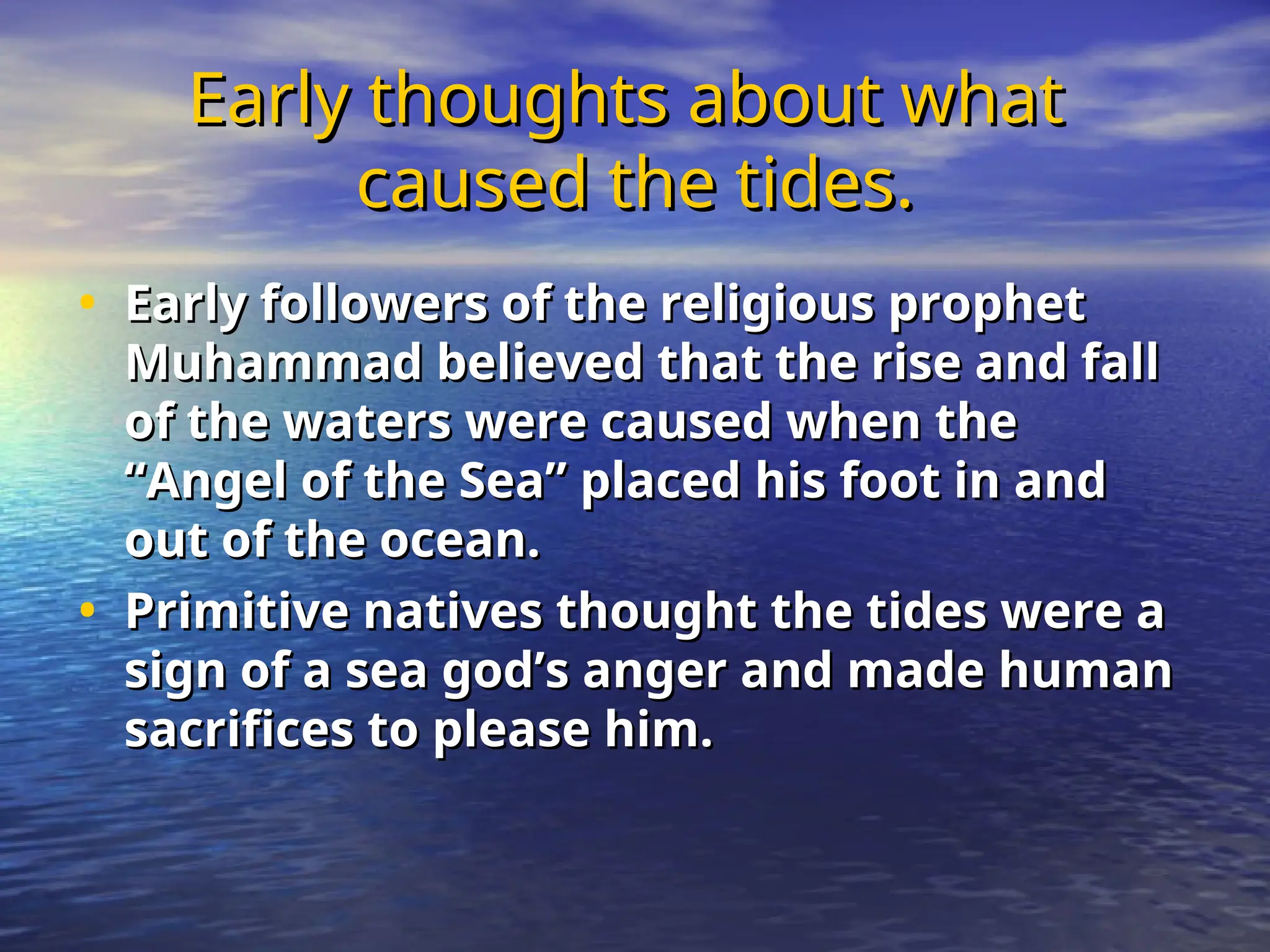 Early thoughts about what
Early thoughts about what
caused the tides.
caused the tides.
• Early followers of the religious prophet
Early followers of the religious prophet
Muhammad believed that the rise and fall
Muhammad believed that the rise and fall
of the waters were caused when the
of the waters were caused when the
“Angel of the Sea” placed his foot in and
“Angel of the Sea” placed his foot in and
out of the ocean.
out of the ocean.
• Primitive natives thought the tides were a
Primitive natives thought the tides were a
sign of a sea god’s anger and made human
sign of a sea god’s anger and made human
sacrifices to please him.
sacrifices to please him.
 