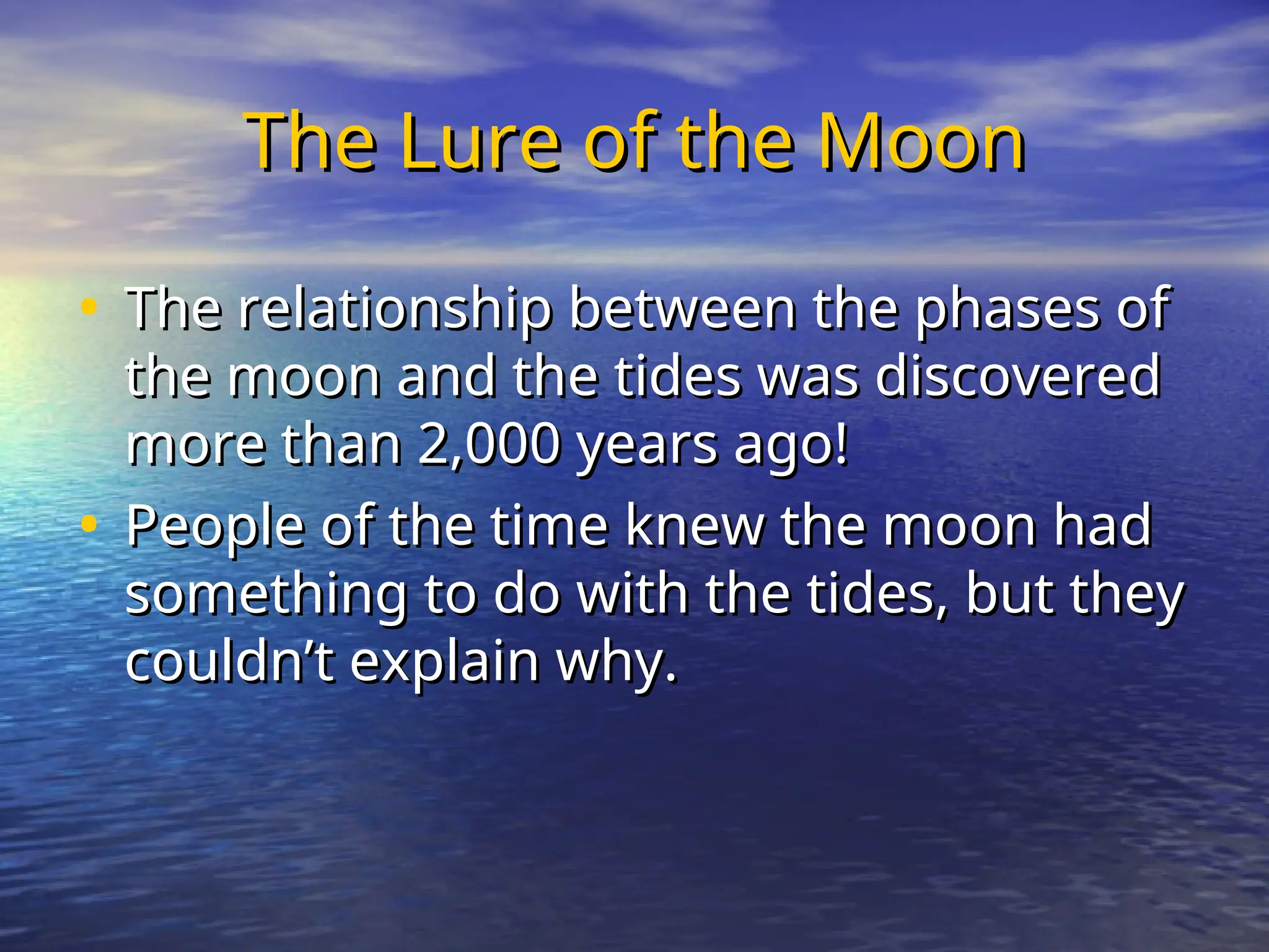 The Lure of the Moon
The Lure of the Moon
• The relationship between the phases of
The relationship between the phases of
the moon and the tides was discovered
the moon and the tides was discovered
more than 2,000 years ago!
more than 2,000 years ago!
• People of the time knew the moon had
People of the time knew the moon had
something to do with the tides, but they
something to do with the tides, but they
couldn’t explain why.
couldn’t explain why.
 