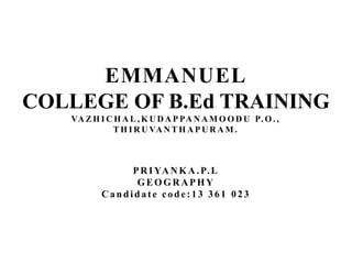 EMMANUEL 
COLLEGE OF B.Ed TRAINING 
VAZHICHAL,KUDAP PANAMOODU P.O. , 
THIRUVANTHAPURAM. 
PRIYANKA.P.L 
GEOGRAPHY 
Ca n d i d a t e c o d e : 1 3 3 6 1 023 
 