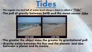 Tides• The regular rise and fall of water level along a shore is called a “Tide”
• The pull of gravity between Earth and the moon causes tides
.
• The greater the object mass the greater its gravitational pull
• Gravity exists between the Sun and the planets and also
between a planet and its moons .
 
