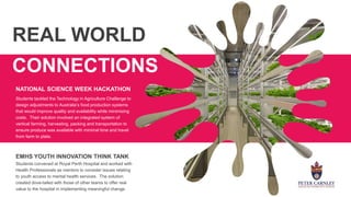 REAL WORLD
CONNECTIONS
Students tackled the Technology in Agriculture Challenge to
design adjustments to Australia’s food production systems
that would improve quality and availability while minimizing
costs. Their solution involved an integrated system of
vertical farming, harvesting, packing and transportation to
ensure produce was available with minimal time and travel
from farm to plate.
EMHS YOUTH INNOVATION THINK TANK
Students convened at Royal Perth Hospital and worked with
Health Professionals as mentors to consider issues relating
to youth access to mental health services. The solution
created dove-tailed with those of other teams to offer real
value to the hospital in implementing meaningful change.
NATIONAL SCIENCE WEEK HACKATHON
 