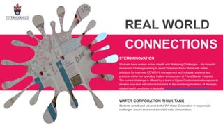 REAL WORLD
CONNECTIONS
Studnets have worked on two Health and Wellbeing Challenges – the Hospital
Immersion Challenge aiming to assist Professor Fiona Wood with viable
solutions for improved COVID-19 management technologies, systems and
practices within her operating theatre environment at Fiona Stanley Hospital.
The current challenge is offered by a team of Upper Gastrointestinal surgeons to
develop long-term educational solutions to the increasing incidence of lifestayle
related health conditions in Australia. https://www.stem4innovation.org/
WATER CORPORATION THINK TANK
Students contributed solutions to the WA Water Corporation in response to
challenges around excessive domestic water consumption.
STEM4INNOVATION
 