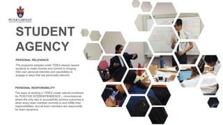 The programs adopted under TIDES always require
students to make choices and commit to bringing
their own personal interests and capabilities to
engage in ways that are personally relevant.
PERSONAL RELEVANCE
The ways of working in TIDES create natural conditions
for POSITIVE INTERDEPENDENCE – circumstances
where the only way to successfully achieve outcomes is
when every team member commits to and fulfills their
responsibilities; and all team members are responsible
for team dynamics.
PERSONAL RESPONSIBILITY
STUDENT
AGENCY
 