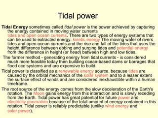 Tidal power   Tidal Energy  sometimes called  tidal power  is the power achieved by capturing the energy contained in moving water currents  tides and open ocean currents . There are two types of energy systems that can be used to extracted energy:  kinetic energy  The moving water of rivers tides and open ocean currents and the rise and fall of the tides that uses the height difference between ebbing and surging tides and  potential energy  from the difference in height (or  head ) between high and low tides. The former method - generating energy from tidal currents - is considered much more feasible today then building ocean-based dams or barrages that flood eco systems and are expensive to build. Tidal power is classified as a  renewable energy  source, because  tides  are caused by the orbital mechanics of the  solar system  and to a lesser extent the surface effect of winds and are considered inexhaustible within a human timeframe. The root source of the energy comes from the slow deceleration of the Earth's rotation. The  Moon  gains energy from this interaction and is slowly receding from the Earth. Tidal power has great potential for future  power  and  electricity generation  because of the total amount of energy contained in this rotation. Tidal power is reliably predictable (unlike  wind energy  and  solar power ).   