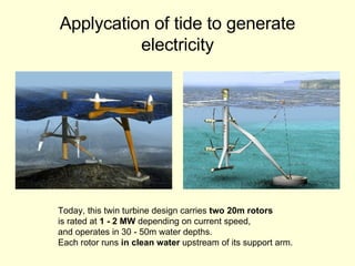 Applycation of tide to generate electricity Today, this twin turbine design carries  two 20m rotors is rated at  1 - 2 MW  depending on current speed,  and operates in 30 - 50m water depths.  Each rotor runs  in clean water  upstream of its support arm.  