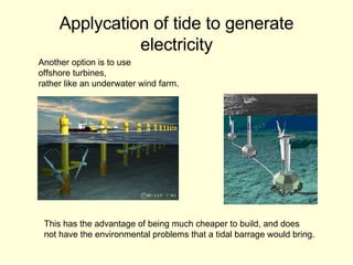 Applycation of tide to generate electricity Another option is to use  offshore turbines,  rather like an underwater wind farm. This has the advantage of being much cheaper to build, and does not have the environmental problems that a tidal barrage would bring.  