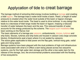 Applycation of tide to  creat barrage The barrage method of extracting tidal energy involves building a  barrage  and creating  a tidal  lagoon . The barrage traps a water level inside a basin. Head ( a height of water  pressure) is created when the water level outside of the basin or lagoon changes  relative to the water level inside. The head is used to drive turbines. In any design this  leads to a decrease of tidal range inside the basin or lagoon, implying a reduced  transfer of water between the basin and the sea. This reduced transfer of water  accounts for the energy produced by the scheme. The  largest such installation  has  been working on the Rance river  The basic elements of a barrage are  caissons , embankments,  sluices ,  turbines  and  ship locks. Sluices, turbines and ship locks are housed in caisson (very large concrete  blocks). Embankments seal a basin where it is not sealed by caissons. The sluice gates applicable to tidal power are the flap gate, vertical rising gate, radial  gate and rising sector. Barrage systems have been plagued with the dual problems of high civil infrastructure  costs associated with what is in effect a dam being placed across two estuarine  systems, one for the high water dam storage and the other a low water dam for the  release of the storage, and, the environmental problems associated with the flooding  of two ecosystems. 