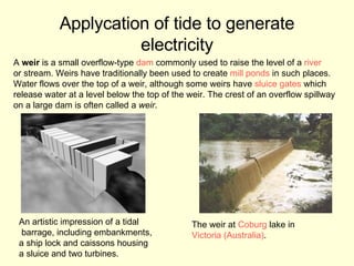 Applycation of tide to generate electricity An artistic impression of a tidal barrage, including embankments,  a ship lock and caissons housing  a sluice and two turbines. The weir at  Coburg  lake in  Victoria (Australia) . A  weir  is a small overflow-type  dam  commonly used to raise the level of a  river   or stream. Weirs have traditionally been used to create  mill ponds  in such places.  Water flows over the top of a weir, although some weirs have  sluice gates  which  release water at a level below the top of the weir. The crest of an overflow spillway  on a large dam is often called a  weir . 