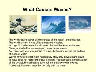 What Causes Waves?   The winds cause waves on the surface of the ocean (and on lakes).  The wind transfers some of its energy to the water,  through friction between the air molecules and the water molecules.  Stronger winds (like storm surges) cause larger waves.  You can make your own miniature waves by blowing across the surface  of a pan of water.  Waves of water do not move horizontally, they only move up and down  (a wave does not represent a flow of water). You can see a demonstration of this by watching a floating buoy bob up and down with a wave;  it does not, however, move horizontally with the wave.  