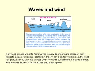 Waves and wind   How wind causes water to form waves is easy to understand although many  Intricate details still lack a satisfactory theory. On a perfectly calm sea, the wind  has practically no grip. As it slides over the water surface film, it makes it move.  As the water moves, it forms eddies and small ripples.  