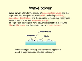 Wave power   Wave power  refers to the energy of  ocean surface waves  and the  capture of that energy to do useful  work  - including  electricity  generation ,  desalination , and the pumping of water (into reservoirs).  Wave power is a form of  renewable energy .  Though often co-mingled, wave power is distinct from the diurnal flux  of  tidal power  and the steady gyre of  ocean currents .  When an object bobs up and down on a ripple in a pond, it experiences an elliptical trajectory. 