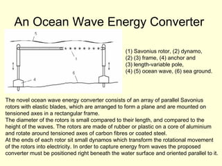 An Ocean Wave Energy Converter   The novel ocean wave energy converter consists of an array of parallel Savonius  rotors with elastic blades, which are arranged to form a plane and are mounted on  tensioned axes in a rectangular frame.  The diameter of the rotors is small compared to their length, and compared to the  height of the waves. The rotors are made of rubber or plastic on a core of aluminium  and rotate around tensioned axes of carbon fibres or coated steel.  At the ends of each rotor sit small dynamos which transform the rotational movement  of the rotors into electricity. In order to capture energy from waves the proposed  converter must be positioned right beneath the water surface and oriented parallel to it.  Savonius rotor, (2) dynamo,  (3) frame, (4) anchor and  length-variable pole,  (5) ocean wave, (6) sea ground.  
