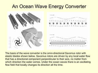 An Ocean Wave Energy Converter The basis of the wave converter is the omni-directional Savonius rotor with  elastic blades shown below. Savonius rotors are driven by any local water flow  that has a directional component perpendicular to their axis, no matter from  which direction the water comes. Under the ocean waves there is an oscillating  flow field that locally changes its direction all the time.  
