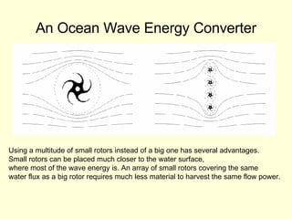 An Ocean Wave Energy Converter Using a multitude of small rotors instead of a big one has several advantages.  Small rotors can be placed much closer to the water surface,  where most of the wave energy is. An array of small rotors covering the same  water flux as a big rotor requires much less material to harvest the same flow power.  