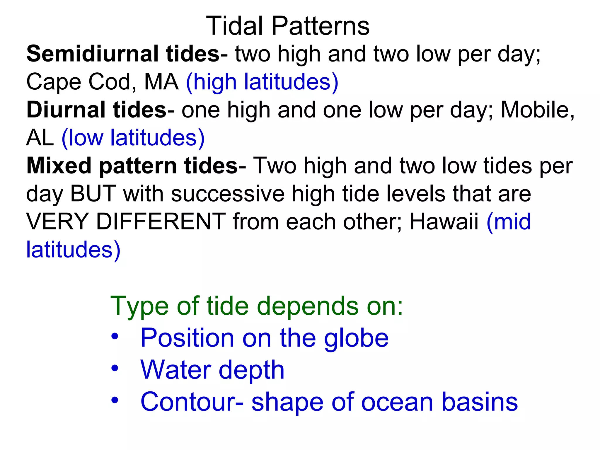 Tidal Patterns
Semidiurnal tides- two high and two low per day;
Cape Cod, MA (high latitudes)
Diurnal tides- one high and one low per day; Mobile,
AL (low latitudes)
Mixed pattern tides- Two high and two low tides per
day BUT with successive high tide levels that are
VERY DIFFERENT from each other; Hawaii (mid
latitudes)

       Type of tide depends on:
       • Position on the globe
       • Water depth
       • Contour- shape of ocean basins
 