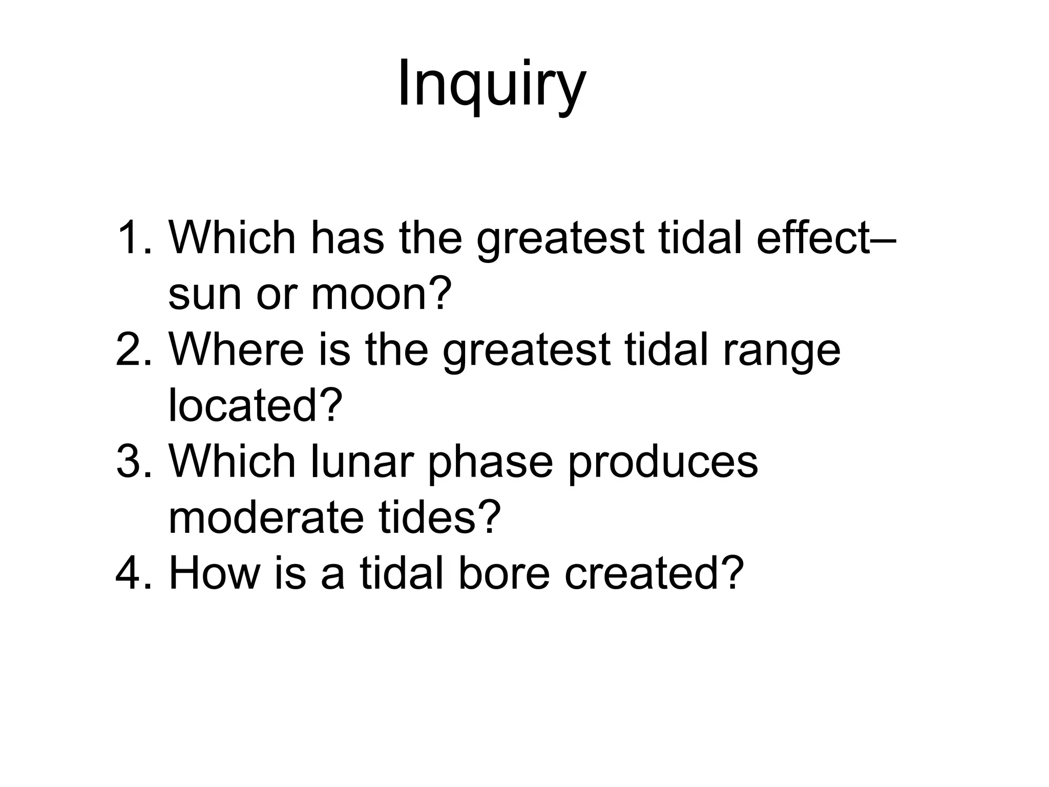 Inquiry

1. Which has the greatest tidal effect–
   sun or moon?
2. Where is the greatest tidal range
   located?
3. Which lunar phase produces
   moderate tides?
4. How is a tidal bore created?
 