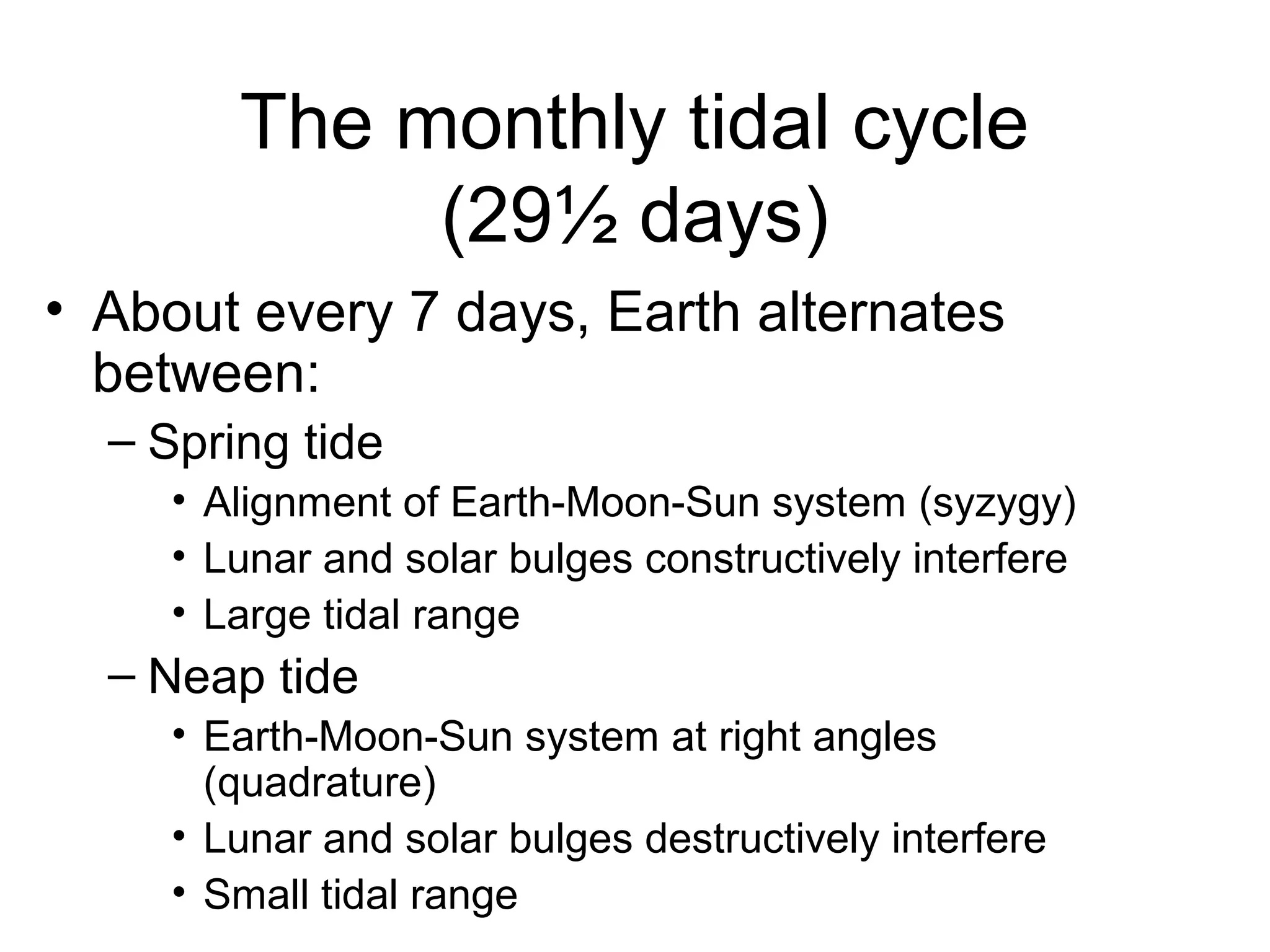 The monthly tidal cycle
             (29½ days)
• About every 7 days, Earth alternates
  between:
  – Spring tide
     • Alignment of Earth-Moon-Sun system (syzygy)
     • Lunar and solar bulges constructively interfere
     • Large tidal range
  – Neap tide
     • Earth-Moon-Sun system at right angles
       (quadrature)
     • Lunar and solar bulges destructively interfere
     • Small tidal range
 
