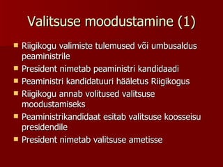 Valitsuse moodustamine (1) Riigikogu valimiste tulemused või umbusaldus peaministrile  President nimetab peaministri kandidaadi  Peaministri kandidatuuri hääletus Riigikogus  Riigikogu annab volitused valitsuse moodustamiseks  Peaministrikandidaat esitab valitsuse koosseisu presidendile  President nimetab valitsuse ametisse 