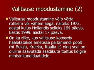 Valitsuse moodustamine (2) Valitsuse moodustamine võib võtta rohkem või vähem aega, näiteks 1972. aastal kulus Hollandis selleks 164 päeva, Eestis 1999. aastal 17 päeva. On ka riike, kus valitsuse koosseis hääletatakse ametisse parlamendi poolt (nt Belgia, Kreeka, Itaalia jt) ning seal on oluline saavutada saadikute toetus kõigile ministrikandidaatidele. 