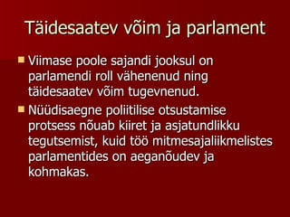 Täidesaatev võim ja parlament Viimase poole sajandi jooksul on parlamendi roll vähenenud ning täidesaatev võim tugevnenud. Nüüdisaegne poliitilise otsustamise protsess nõuab kiiret ja asjatundlikku tegutsemist, kuid töö mitmesajaliikmelistes parlamentides on aeganõudev ja kohmakas. 