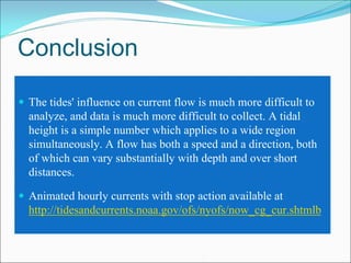 Conclusion

The tides' influence on current flow is much more difficult to
analyze, and data is much more difficult to collect. A tidal
height is a simple number which applies to a wide region
simultaneously. A flow has both a speed and a direction, both
of which can vary substantially with depth and over short
distances.

Animated hourly currents with stop action available at
http://tidesandcurrents.noaa.gov/ofs/nyofs/now_cg_cur.shtmlb
 
