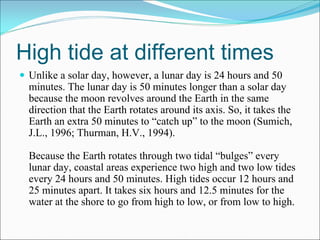 High tide at different times
 Unlike a solar day, however, a lunar day is 24 hours and 50
 minutes. The lunar day is 50 minutes longer than a solar day
 because the moon revolves around the Earth in the same
 direction that the Earth rotates around its axis. So, it takes the
 Earth an extra 50 minutes to “catch up” to the moon (Sumich,
 J.L., 1996; Thurman, H.V., 1994).

 Because the Earth rotates through two tidal “bulges” every
 lunar day, coastal areas experience two high and two low tides
 every 24 hours and 50 minutes. High tides occur 12 hours and
 25 minutes apart. It takes six hours and 12.5 minutes for the
 water at the shore to go from high to low, or from low to high.
 